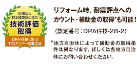 財団法人日本建築防災協会 技術評価取得 リフォーム時、耐震評点へのカウント・補助金の取得*も可能！（認定番号：DPA住技-28-2）*地方自治体によって補助金の取得条件は異なります。詳しくは各地方自治体にお問い合わせください。
