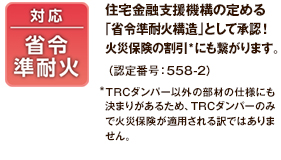 対応省令準耐火 住宅金融支援機構の定める 「省令準耐火構造」として承認！ 火災保険の割引 *にも繋がります。（認定番号：558-2）*TRCダンパー以外の部材の仕様にも決まりがあるため、TRCダンパーのみで火災保険が適用される訳ではありません。
