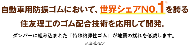 自動車用防振ゴムにおいて、世界シェアN0.1を誇る住友理工のゴム配合技術を応用して開発。ダンパーに組み込まれた「特殊粘弾性ゴム」が地震の揺れを低減します。